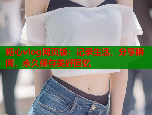 糖心vlog网页版：记录生活，分享瞬间，永久保存美好回忆