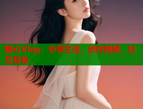 糖心Vlog：分享生活，创作视频，社交互动