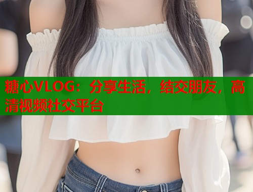 糖心VLOG：分享生活，结交朋友，高清视频社交平台