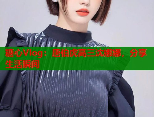 糖心Vlog：唐伯虎高三沈娜娜，分享生活瞬间