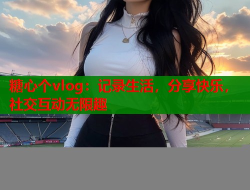 糖心个vlog：记录生活，分享快乐，社交互动无限趣