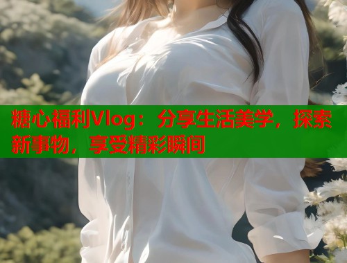 糖心福利Vlog：分享生活美学，探索新事物，享受精彩瞬间