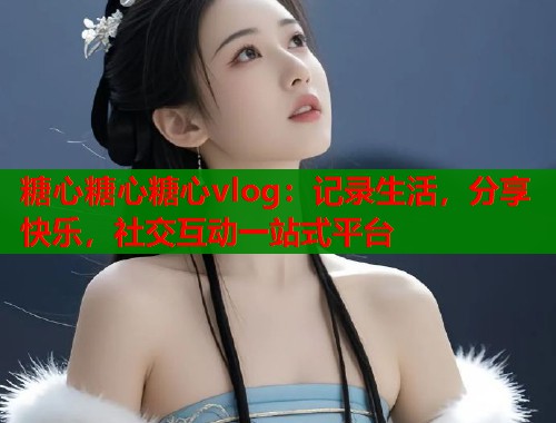 糖心糖心糖心vlog：记录生活，分享快乐，社交互动一站式平台