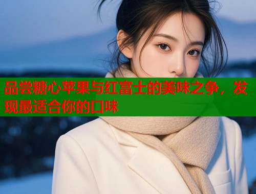 品尝糖心苹果与红富士的美味之争，发现最适合你的口味