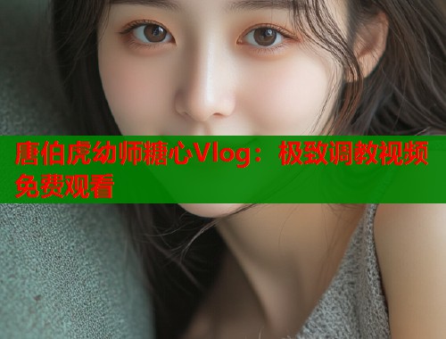 唐伯虎幼师糖心Vlog：极致调教视频免费观看