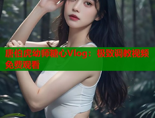 唐伯虎幼师糖心Vlog：极致调教视频免费观看