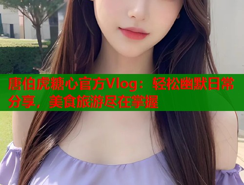唐伯虎糖心官方Vlog：轻松幽默日常分享，美食旅游尽在掌握