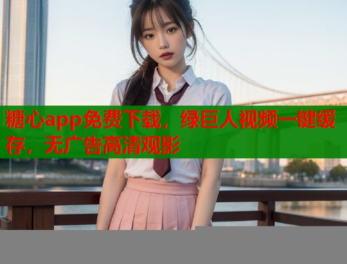 糖心app免费下载，绿巨人视频一键缓存，无广告高清观影