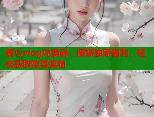糖心vlog兑换码：解锁独家福利，轻松获取惊喜奖励