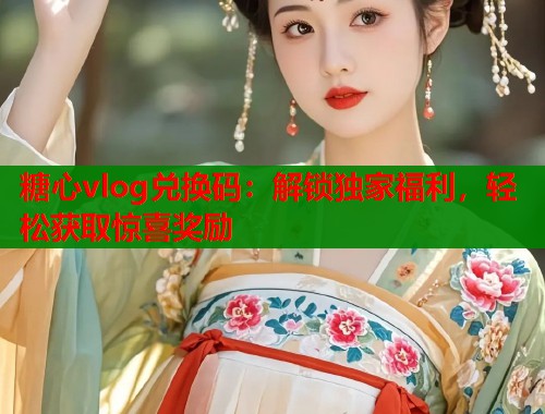 糖心vlog兑换码：解锁独家福利，轻松获取惊喜奖励