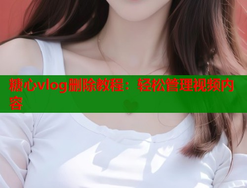 糖心vlog删除教程：轻松管理视频内容