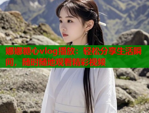 娜娜糖心vlog播放：轻松分享生活瞬间，随时随地观看精彩视频