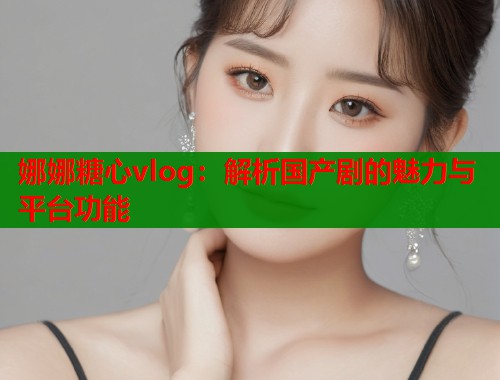 娜娜糖心vlog：解析国产剧的魅力与平台功能