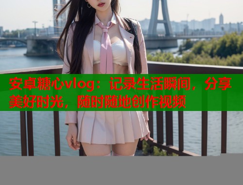 安卓糖心vlog：记录生活瞬间，分享美好时光，随时随地创作视频