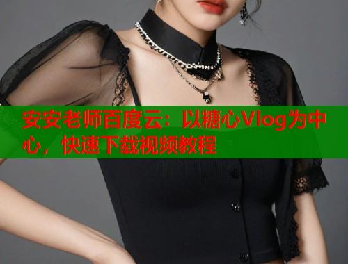 安安老师百度云：以糖心Vlog为中心，快速下载视频教程