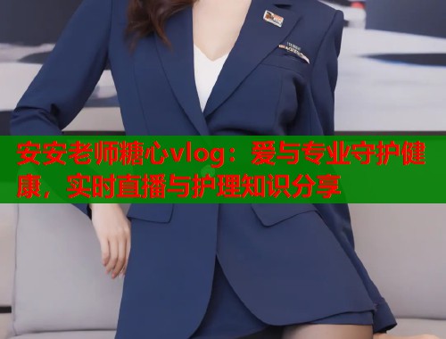安安老师糖心vlog：爱与专业守护健康，实时直播与护理知识分享