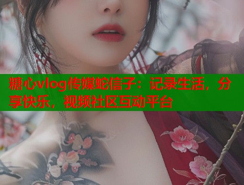 糖心vlog传媒蛇信子：记录生活，分享快乐，视频社区互动平台