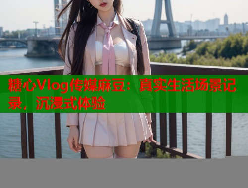 糖心Vlog传媒麻豆：真实生活场景记录，沉浸式体验