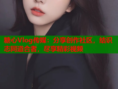 糖心Vlog传媒：分享创作社区，结识志同道合者，尽享精彩视频