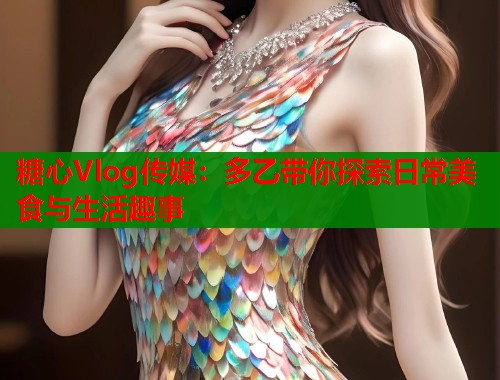 糖心Vlog传媒：多乙带你探索日常美食与生活趣事