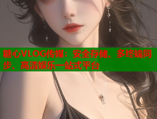 糖心VLOG传媒：安全存储、多终端同步、高清娱乐一站式平台