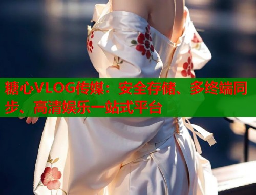 糖心VLOG传媒：安全存储、多终端同步、高清娱乐一站式平台