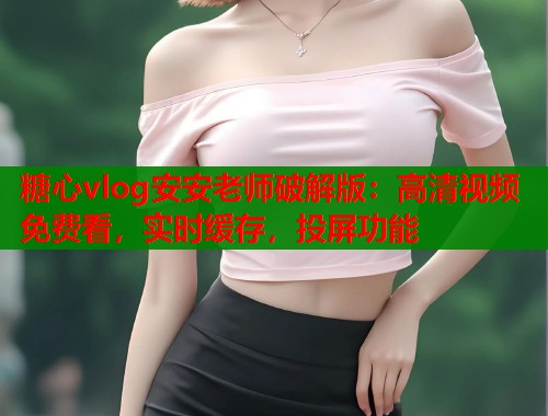 糖心vlog安安老师破解版：高清视频免费看，实时缓存，投屏功能