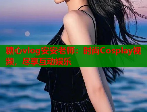 糖心vlog安安老师：时尚Cosplay视频，尽享互动娱乐