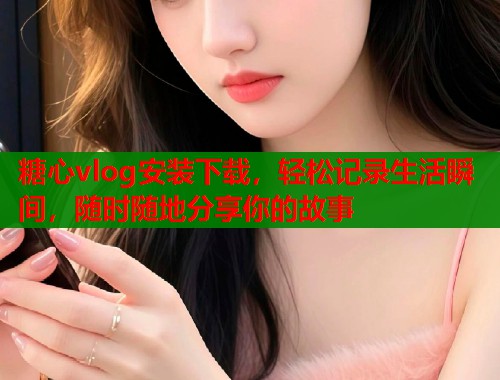 糖心vlog安装下载，轻松记录生活瞬间，随时随地分享你的故事