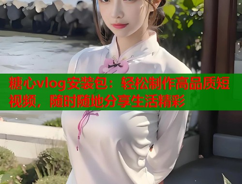 糖心vlog安装包：轻松制作高品质短视频，随时随地分享生活精彩