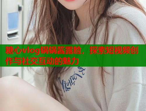 糖心vlog锅锅酱露脸，探索短视频创作与社交互动的魅力