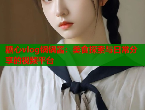 糖心vlog锅锅酱：美食探索与日常分享的视频平台