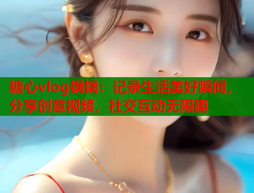糖心vlog锅锅：记录生活美好瞬间，分享创意视频，社交互动无限趣