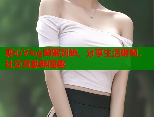 糖心Vlog閨蜜到訪，分享生活瞬間，社交互動無限趣