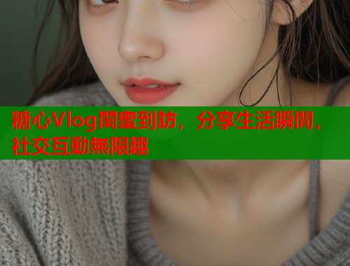 糖心Vlog閨蜜到訪，分享生活瞬間，社交互動無限趣