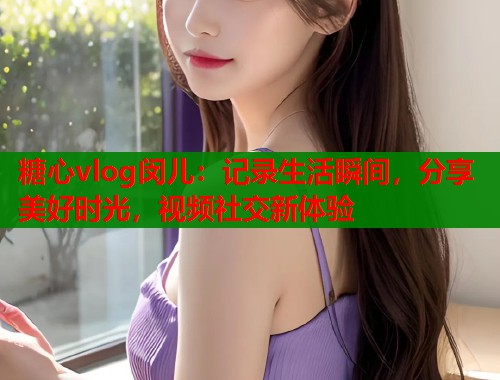 糖心vlog闵儿：记录生活瞬间，分享美好时光，视频社交新体验