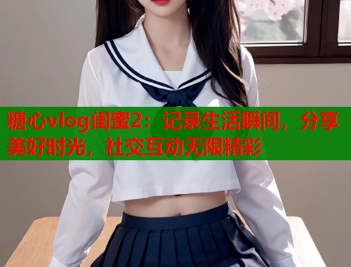 糖心vlog闺蜜2：记录生活瞬间，分享美好时光，社交互动无限精彩