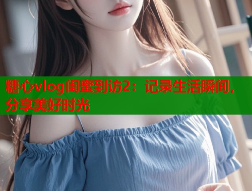 糖心vlog闺蜜到访2：记录生活瞬间，分享美好时光