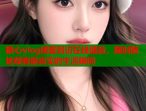 糖心vlog闺蜜到访在线播放，随时随地观看最真实的生活瞬间