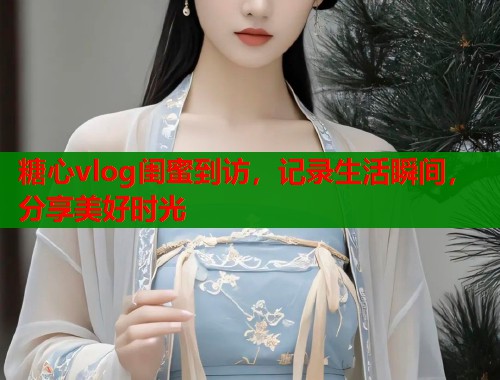 糖心vlog闺蜜到访，记录生活瞬间，分享美好时光