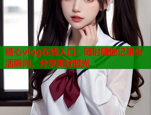 糖心vlog在线入口：随时随地记录生活瞬间，分享美好时光