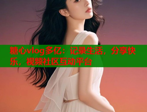 糖心vlog多亿：记录生活，分享快乐，视频社区互动平台