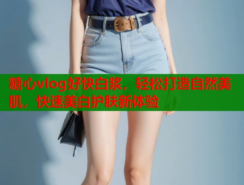 糖心vlog好快白浆，轻松打造自然美肌，快速美白护肤新体验