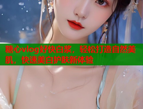 糖心vlog好快白浆，轻松打造自然美肌，快速美白护肤新体验