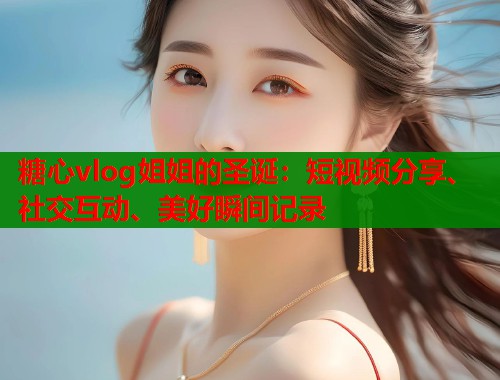 糖心vlog姐姐的圣诞：短视频分享、社交互动、美好瞬间记录