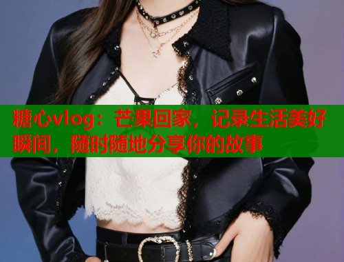 糖心vlog：芒果回家，记录生活美好瞬间，随时随地分享你的故事