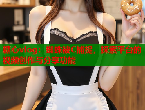 糖心vlog：蜘蛛被C捕捉，探索平台的视频创作与分享功能
