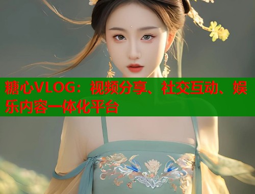 糖心VLOG：视频分享、社交互动、娱乐内容一体化平台