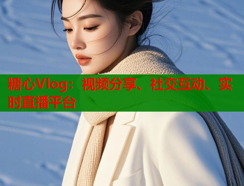 糖心Vlog：视频分享、社交互动、实时直播平台
