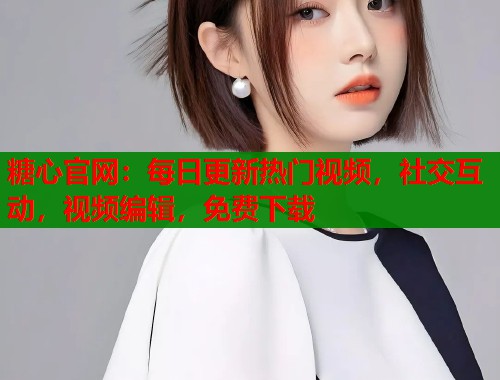 糖心官网：每日更新热门视频，社交互动，视频编辑，免费下载